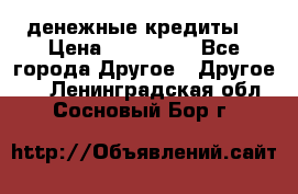 денежные кредиты! › Цена ­ 500 000 - Все города Другое » Другое   . Ленинградская обл.,Сосновый Бор г.